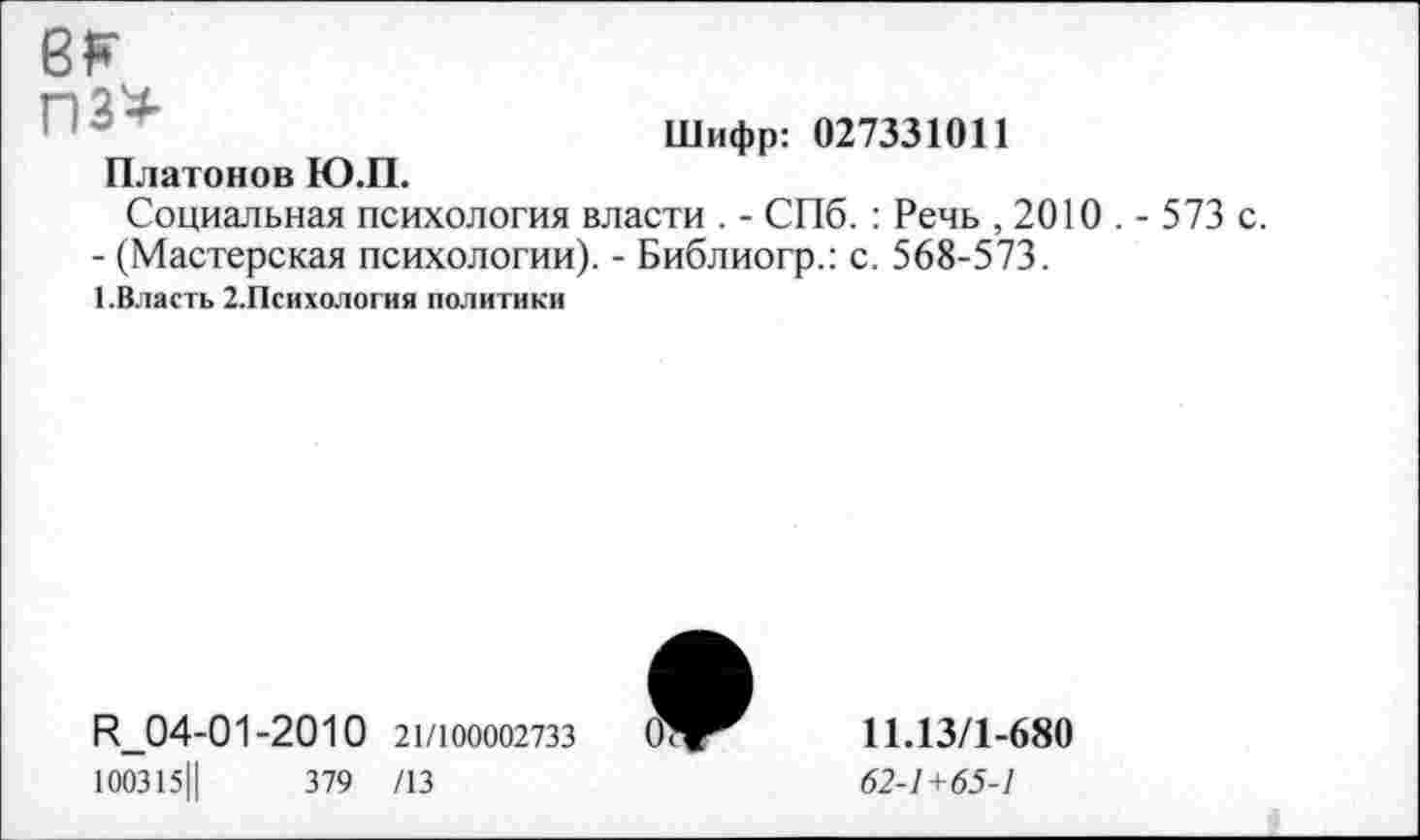 ﻿ек пз*
Платонов Ю.П.
Шифр: 027331011
Социальная психология власти . - СПб. : Речь , 2010 . - 573 с.
- (Мастерская психологии). - Библиогр.: с. 568-573.
1.Власть 2.Психология политики
И_04-01-2010 21/100002733
100315||	379 /13
11.13/1-680
62-1+65-1